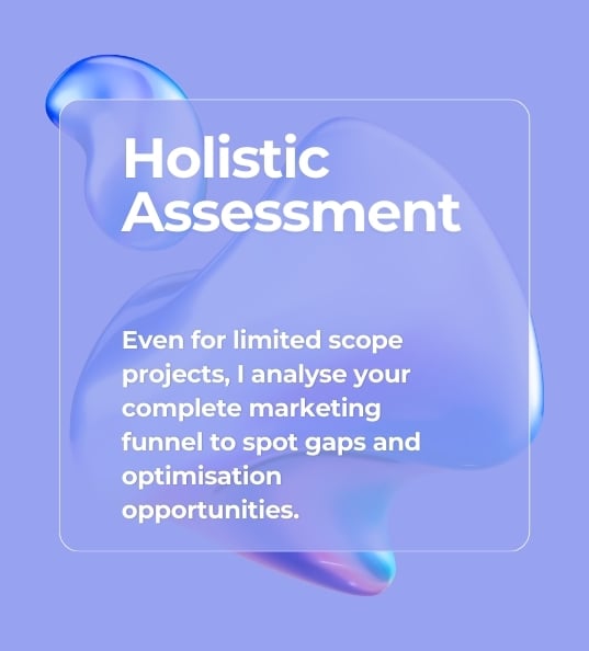 Holistic Assessment Even for limited scope projects, I analyze your complete marketing funnel to spot gaps and optimisation opportunities.