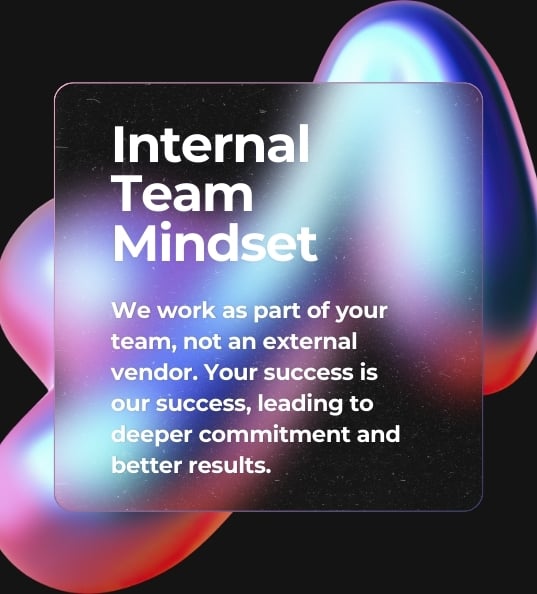 Internal Team Mindset we work as part of your team, not an external vendor. Your success is our success, leading to deeper commitment and better results.